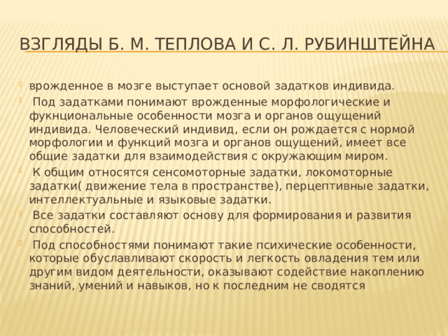 взглядЫ Б. М. Теплова и С. Л. Рубинштейна врожденное в мозге выступает основой задатков индивида.  Под задатками понимают врожденные морфологические и фукнциональные особенности мозга и органов ощущений индивида. Человеческий индивид, если он рождается с нормой морфологии и функций мозга и органов ощущений, имеет все общие задатки для взаимодействия с окружающим миром.  К общим относятся сенсомоторные задатки, локомоторные задатки( движение тела в пространстве), перцептивные задатки, интеллектуальные и языковые задатки.  Все задатки составляют основу для формирования и развития способностей.  Под способностями понимают такие психические особенности, которые обуславливают скорость и легкость овладения тем или другим видом деятельности, оказывают содействие накоплению знаний, умений и навыков, но к последним не сводятся 