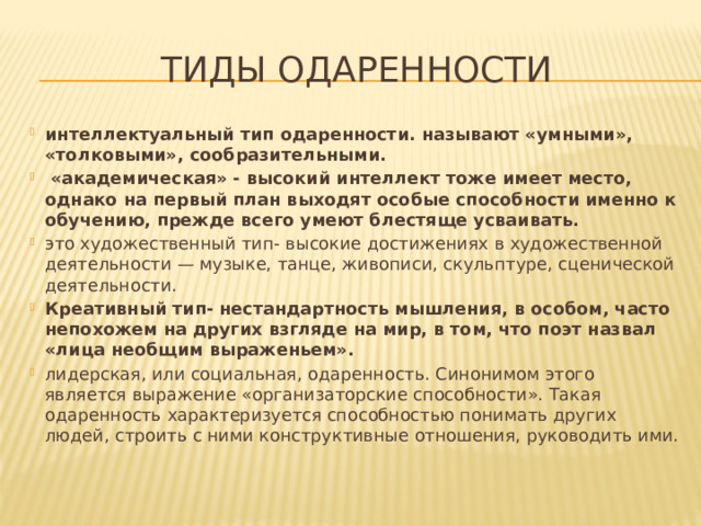 тиды одаренности интеллектуальный тип одаренности. называют «умными», «толковыми», сообразительными.  «академическая» - высокий интеллект тоже имеет место, однако на первый план выходят особые способности именно к обучению, прежде всего умеют блестяще усваивать. это художественный тип- высокие достижениях в художественной деятельности — музыке, танце, живописи, скульптуре, сценической деятельности. Креативный тип- нестандартность мышления, в особом, часто непохожем на других взгляде на мир, в том, что поэт назвал «лица необщим выраженьем». лидерская, или социальная, одаренность. Синонимом этого является выражение «организаторские способности». Такая одаренность характеризуется способностью понимать других людей, строить с ними конструктивные отношения, руководить ими. 