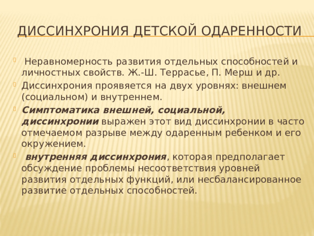 ДИССИНХРОНИя детской одаренности  Неравномерность развития отдельных способностей и личностных свойств. Ж.-Ш. Террасье, П. Мерш и др. Диссинхрония проявяется на двух уровнях: внешнем (социальном) и внутреннем.  Симптоматика внешней, социальной, диссинхронии  выражен этот вид диссинхронии в часто отмечаемом разрыве между одаренным ребенком и его окружением.  внутренняя диссинхрония , которая предполагает обсуждение проблемы несоответствия уровней развития отдельных функций, или несбалансированное развитие отдельных способностей. 