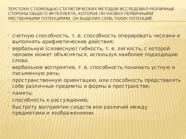 Терстоун с помощью статистических методов исследовал различные стороны общего интеллекта, которые он назвал первичными умственными потенциями. Он выделил семь таких потенций:   счетную способность, т. е. способность оперировать числами и выполнять арифметические действия; вербальную (словесную) гибкость, т. е. легкость, с которой человек может объясняться, используя наиболее подходящие слова; вербальное восприятие, т. е. способность понимать устную и письменную речь; пространственную ориентацию, или способность представлять себе различные предметы и формы в пространстве; память; способность к рассуждению; быстроту восприятия сходств или различий между предметами и изображениями. 