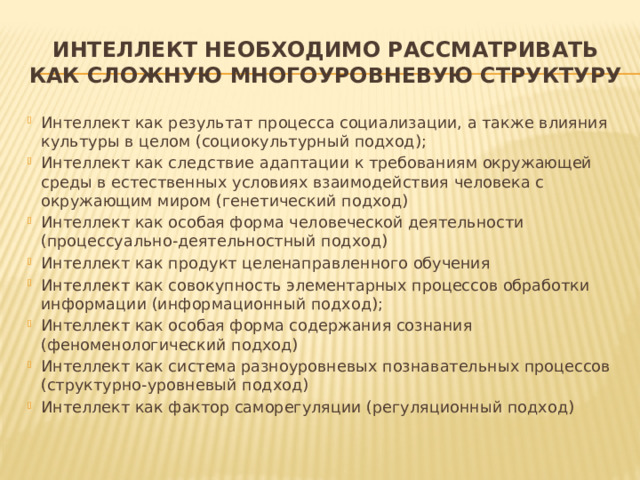 Интеллект необходимо рассматривать как сложную многоуровневую структуру Интеллект как результат процесса социализации, а также влияния культуры в целом (социокультурный подход); Интеллект как следствие адаптации к требованиям окружающей среды в естественных условиях взаимодействия человека с окружающим миром (генетический подход) Интеллект как особая форма человеческой деятельности (процессуально-деятельностный подход) Интеллект как продукт целенаправленного обучения Интеллект как совокупность элементарных процессов обработки информации (информационный подход); Интеллект как особая форма содержания сознания (феноменологический подход) Интеллект как система разноуровневых познавательных процессов (структурно-уровневый подход) Интеллект как фактор саморегуляции (регуляционный подход) 