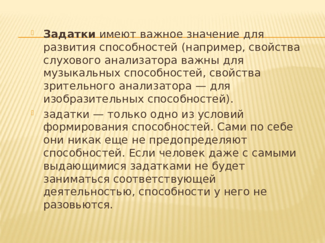 Задатки  имеют важное значение для развития способностей (например, свойства слухового анализатора важны для музыкальных способностей, свойства зрительного анализатора — для изобразительных способностей). задатки — только одно из условий формирования способностей. Сами по себе они никак еще не предопределяют способностей. Если человек даже с самыми выдающимися задатками не будет заниматься соответствующей деятельностью, способности у него не разовьются. 