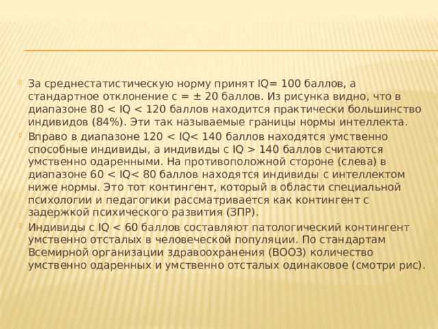 За среднестатистическую норму принят IQ= 100 баллов, а стандартное отклонение с = ± 20 баллов. Из рисунка видно, что в диапазоне 80 Вправо в диапазоне 120  140 баллов считаются умственно одаренными. На противоположной стороне (слева) в диапазоне 60 Индивиды с IQ 
