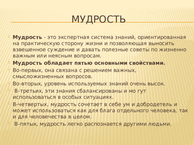 Мудрость Мудрость ‑ это экспертная система знаний, ориентированная на практическую сторону жизни и позволяющая выносить взвешенное суждение и давать полезные советы по жизненно важным или неясным вопросам. Мудрость обладает пятью основными свойствами. Во-первых, она связана с решением важных, смысложизненных вопросов. Во-вторых, уровень используемых знаний очень высок.  В-третьих, эти знания сбалансированы и мо гут использоваться в особых ситуациях. В-четвертых, мудрость сочетает в себе ум и добродетель и может использоваться как для блага отдельного человека, так и для человечества в целом.  В-пятых, мудрость легко распознается другими людьми. 