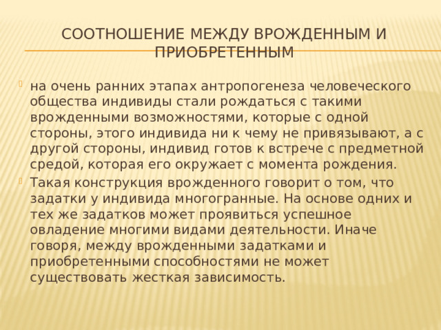 соотношение между врожденным и приобретенным на очень ранних этапах антропогенеза человеческого общества индивиды стали рождаться с такими врожденными возможностями, которые с одной стороны, этого индивида ни к чему не привязывают, а с другой стороны, индивид готов к встрече с предметной средой, которая его окружает с момента рождения. Такая конструкция врожденного говорит о том, что задатки у индивида многогранные. На основе одних и тех же задатков может проявиться успешное овладение многими видами деятельности. Иначе говоря, между врожденными задатками и приобретенными способностями не может существовать жесткая зависимость. 