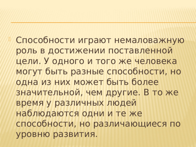 Способности играют немаловажную роль в достижении поставленной цели. У одного и того же человека могут быть разные способности, но одна из них может быть более значительной, чем другие. В то же время у различных людей наблюдаются одни и те же способности, но различающиеся по уровню развития. 