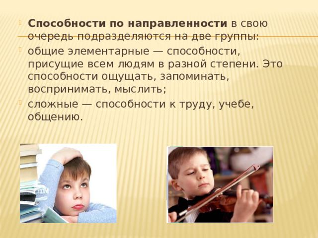 Способности по направленности  в свою очередь подразделяются на две группы: общие элементарные — способности, присущие всем людям в разной степени. Это способности ощущать, запоминать, воспринимать, мыслить; сложные — способности к труду, учебе, общению. 
