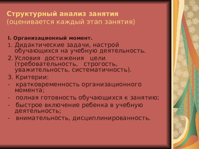 Структурный анализ занятия  (оценивается каждый этап занятия) I . Организационный момент. 1.  Дидактические задачи, настрой обучающихся на учебную деятельность. 2.  Условия достижения цели (требовательность, строгость, уважительность, систематичность). 3. Критерии: -   кратковременность организационного момента; -   полная готовность обучающихся к занятию; -   быстрое включение ребенка в учебную деятельность; -   внимательность, дисциплинированность.    