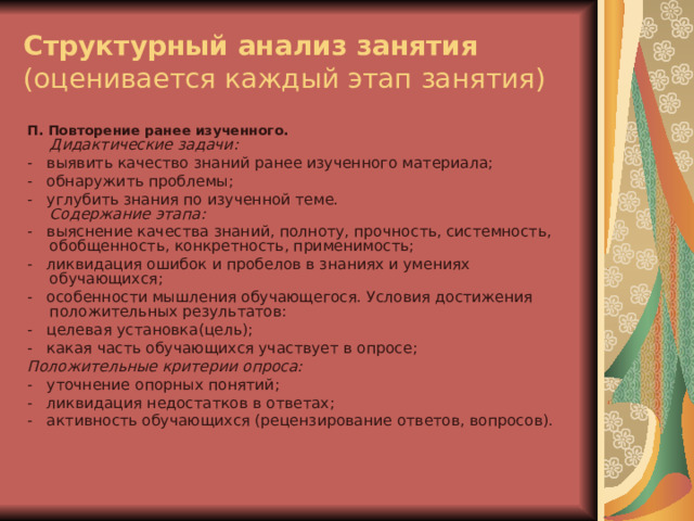 Структурный анализ занятия  (оценивается каждый этап занятия) П. Повторение ранее изученного.  Дидактические задачи: -   выявить качество знаний ранее изученного материала; -   обнаружить проблемы; -   углубить знания по изученной теме.  Содержание этапа: -   выяснение качества знаний, полноту, прочность, системность,  обобщенность, конкретность, применимость; -   ликвидация ошибок и пробелов в знаниях и умениях обучающихся; -   особенности мышления обучающегося. Условия достижения положительных результатов: -   целевая установка(цель); -   какая часть обучающихся участвует в опросе; Положительные критерии опроса: -   уточнение опорных понятий; -   ликвидация недостатков в ответах; -   активность обучающихся (рецензирование ответов, вопросов).    