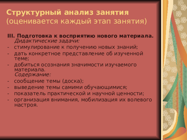 Структурный анализ занятия  (оценивается каждый этап занятия) III . Подготовка к восприятию нового материала.  Дидактические задачи: -   стимулирование к получению новых знаний; -   дать конкретное представление об изученной теме; -   добиться осознания значимости изучаемого материала.  Содержание: -   сообщение темы (доска); -   выведение темы самими обучающимися; -   показатель практической и научной ценности; -   организация внимания, мобилизация их волевого настроя. 