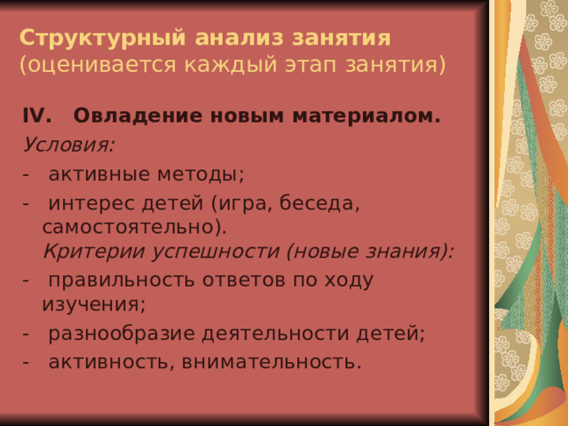 Структурный анализ занятия  (оценивается каждый этап занятия) IV .  Овладение новым материалом. Условия: -   активные методы; -   интерес детей (игра, беседа, самостоятельно).  Критерии успешности (новые знания): -   правильность ответов по ходу изучения; -   разнообразие деятельности детей; -   активность, внимательность. 