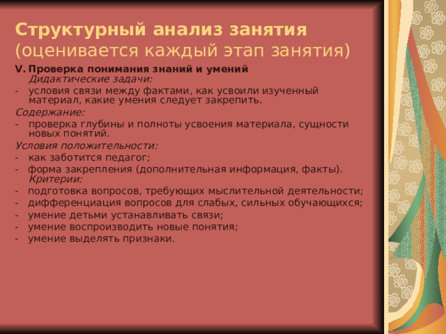 Структурный анализ занятия  (оценивается каждый этап занятия) V .  Проверка понимания знаний и умений  Дидактические задачи: -  условия связи между фактами, как усвоили изученный материал, какие умения следует закрепить. Содержание: -  проверка глубины и полноты усвоения материала, сущности новых понятий. Условия положительности: -  как заботится педагог; -   форма закрепления (дополнительная информация, факты).  Критерии: -   подготовка вопросов, требующих мыслительной деятельности; -   дифференциация вопросов для слабых, сильных обучающихся; -   умение детьми устанавливать связи; -   умение воспроизводить новые понятия; -   умение выделять признаки.    