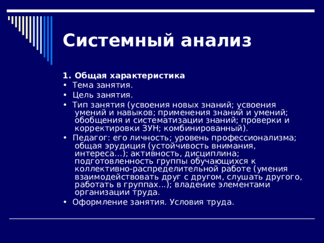 Системный  анализ 1.  Общая характеристика •  Тема занятия. •  Цель занятия. •  Тип занятия (усвоения новых знаний; усвоения умений и навы­ков; применения знаний и умений; обобщения и систематизации знаний; проверки и корректировки ЗУН; комбинированный). •  Педагог: его личность; уровень профессионализма; общая эру­диция (устойчивость внимания, интереса...); активность, дисципли­на; подготовленность группы обучающихся к коллективно-распределительной ра­боте (умения взаимодействовать друг с другом, слушать другого, работать в группах...); владение элементами организации труда. •  Оформление занятия. Условия труда. 