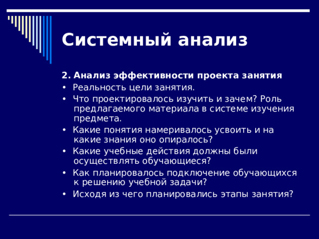 Системный  анализ 2.  Анализ эффективности проекта занятия •  Реальность цели занятия. •  Что проектировалось изучить и зачем? Роль предлагаемого материала в системе изучения предмета. •  Какие понятия намеривалось усвоить и на какие знания оно опиралось? •  Какие учебные действия должны были осуществлять обучающиеся? •  Как планировалось подключение обучающихся к решению учеб­ной задачи? •  Исходя из чего планировались этапы занятия? 