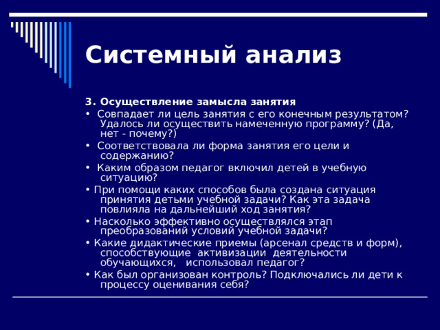 Системный  анализ 3.  Осуществление замысла занятия •  Совпадает ли цель занятия с его конечным результатом? Уда­лось ли осуществить намеченную программу? (Да, нет - почему?) •  Соответствовала ли форма занятия его цели и содержанию? •  Каким образом педагог включил детей в учебную ситуацию? • При помощи каких способов была создана ситуация принятия детьми учебной задачи? Как эта задача повлияла на дальнейший ход занятия? • Насколько эффективно осуществлялся этап преобразований условий учебной задачи? • Какие дидактические приемы (арсенал средств и форм), способствующие активизации деятельности обучающихся, использовал педагог? • Как был организован контроль? Подключались ли дети к про­цессу оценивания себя? 