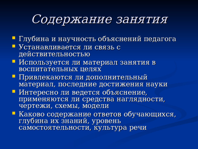 Содержание занятия Глубина и научность объяснений педагога Устанавливается ли связь с действительностью Используется ли материал занятия в воспитательных целях Привлекаются ли дополнительный материал, последние достижения науки Интересно ли ведется объяснение, применяются ли средства наглядности, чертежи, схемы, модели Каково содержание ответов обучающихся, глубина их знаний, уровень самостоятельности, культура речи 