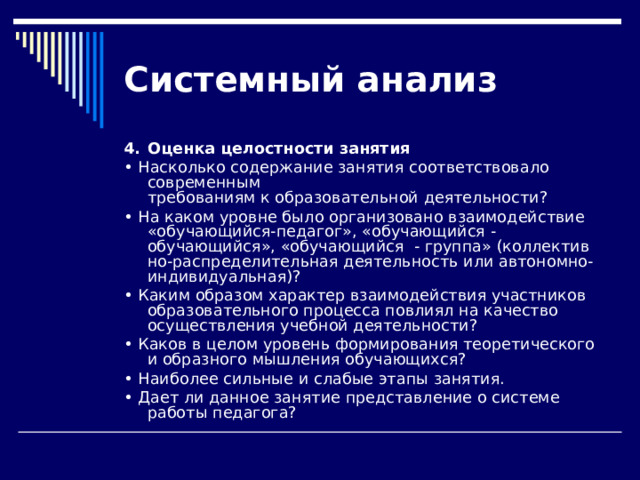 Системный  анализ 4.  Оценка целостности занятия • Насколько содержание занятия соответствовало современным  требованиям к образовательной деятельности? • На каком уровне было организовано взаимодействие «обучающийся-педагог», «обучающийся - обучающийся», «обучающийся - группа» (коллектив­но-распределительная деятельность или автономно-индивидуальная)? • Каким образом характер взаимодействия участников образо­вательного процесса повлиял на качество осуществления учебной деятельности? • Каков в целом уровень формирования теоретического и об­разного мышления обучающихся? • Наиболее сильные и слабые этапы занятия. • Дает ли данное занятие представление о системе работы педагога? 