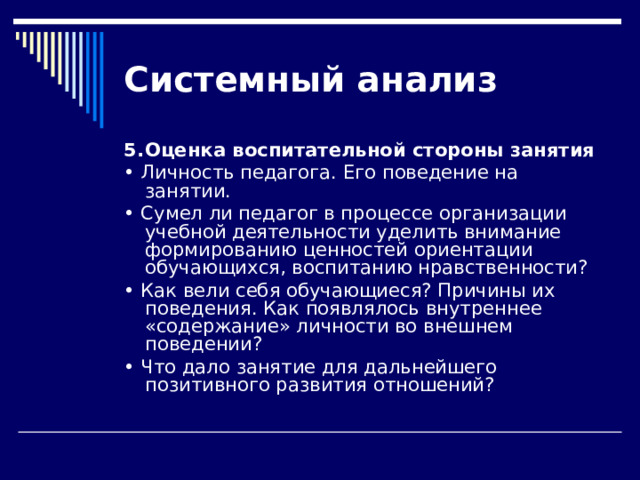 Системный  анализ 5.  Оценка воспитательной стороны занятия • Личность педагога. Его поведение на занятии. • Сумел ли педагог в процессе организации учебной деятельно­сти уделить внимание формированию ценностей ориентации обучающихся, воспитанию нравственности? • Как вели себя обучающиеся? Причины их поведения. Как появля­лось внутреннее «содержание» личности во внешнем поведении? • Что дало занятие для дальнейшего позитивного развития отношений? 