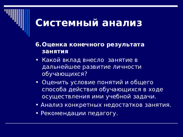 Системный  анализ 6.  Оценка конечного результата занятия •  Какой вклад внесло занятие в дальнейшее развитие личности обучающихся? •  Оценить условие понятий и общего способа действия обучающихся в ходе осуществления ими учебной задачи. • Анализ конкретных недостатков занятия. • Рекомендации педагогу. 