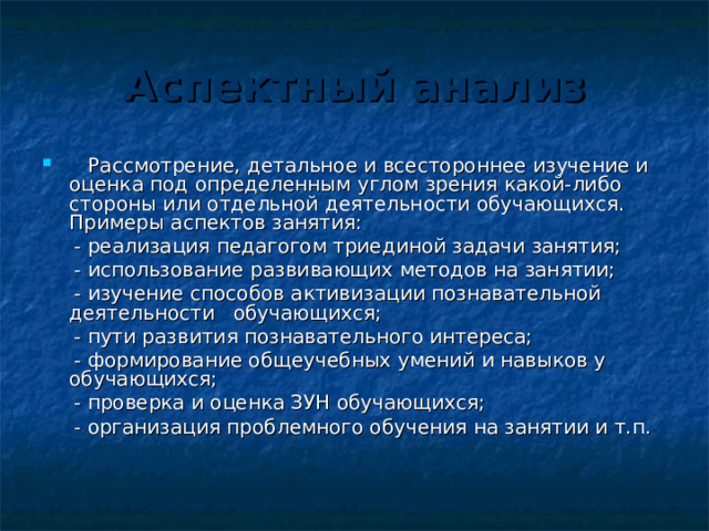 Аспектный анализ  Рассмотрение, детальное и всестороннее изучение и оценка под определенным углом зрения какой-либо стороны или отдельной деятельности обучающихся. Примеры аспектов занятия:  - реализация педагогом триединой задачи занятия;  - использование развивающих методов на занятии;  - изучение способов активизации познавательной деятельности обучающихся;  - пути развития познавательного интереса;  - формирование общеучебных умений и навыков у обучающихся;  - проверка и оценка ЗУН обучающихся;  - организация проблемного обучения на занятии и т.п. 