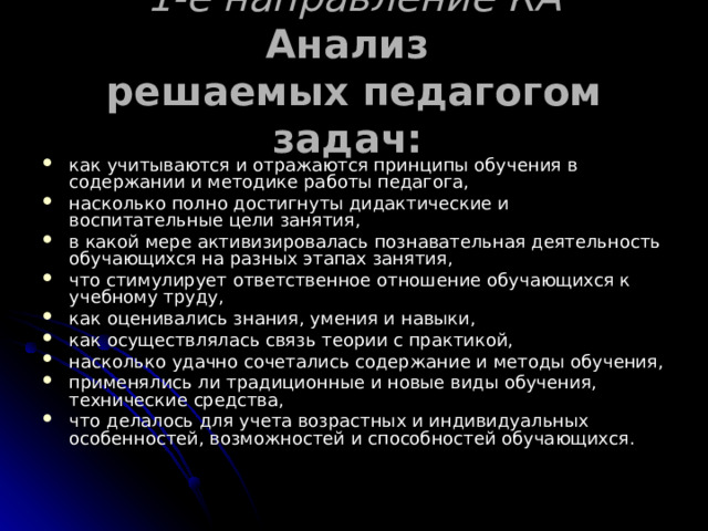 1-е направление КА  Анализ  решаемых педагогом задач:  как учитываются и отражаются принципы обучения в содержании и методике работы педагога, насколько полно достигнуты дидактические и воспитательные цели занятия, в какой мере активизировалась познавательная деятельность обучающихся на разных этапах занятия, что стимулирует ответственное отношение обучающихся к учебному труду, как оценивались знания, умения и навыки, как осуществлялась связь теории с практикой, насколько удачно сочетались содержание и методы обучения, применялись ли традиционные и новые виды обучения, технические средства, что делалось для учета возрастных и индивидуальных особенностей, возможностей и способностей обучающихся. 