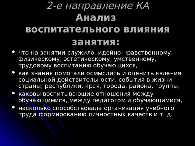   2-е направление КА  Анализ  воспитательного влияния занятия:    что на занятии служило идейно-нравственному, физическому, эстетическому, умственному, трудовому воспитанию обучающихся, как знания помогали осмыслить и оценить явления социальной действительности, события в жизни страны, республики, края, города, района, группы, каковы воспитывающие отношения между обучающимися, между педагогом и обучающимися, насколько способствовала организация учебного труда формированию личностных качеств и т. д. 