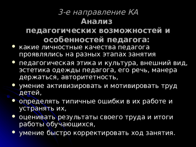   3-е направление КА  Анализ  педагогических возможностей и особенностей педагога:    какие личностные качества педагога проявлялись на разных этапах занятия педагогическая этика и культура, внешний вид, эстетика одежды педагога, его речь, манера держаться, авторитетность, умение активизировать и мотивировать труд детей, определять типичные ошибки в их работе и устранять их, оценивать результаты своего труда и итоги работы обучающихся, умение быстро корректировать ход занятия. 