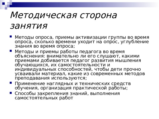 Методическая сторона занятия Методы опроса, приемы активизации группы во время опроса, сколько времени уходит на опрос, углубление знания во время опроса; Методы и приемы работы педагога во время объяснения: внимательно ли его слушают, какими приемами добивается педагог развития мышления обучающихся, их самостоятельности и индивидуальных способностей, чтобы дети прочно усваивали материал, какие из современных методов преподавания используются; Применение наглядных и технических средств обучения, организация практической работы; Способы закрепления знаний, выполнения самостоятельных работ 