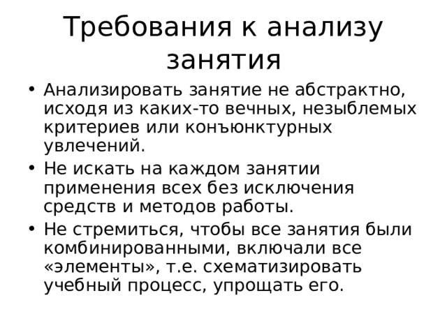 Требования к анализу занятия Анализировать занятие не абстрактно, исходя из каких-то вечных, незыблемых критериев или конъюнктурных увлечений. Не искать на каждом занятии применения всех без исключения средств и методов работы. Не стремиться, чтобы все занятия были комбинированными, включали все «элементы», т.е. схематизировать учебный процесс, упрощать его. 