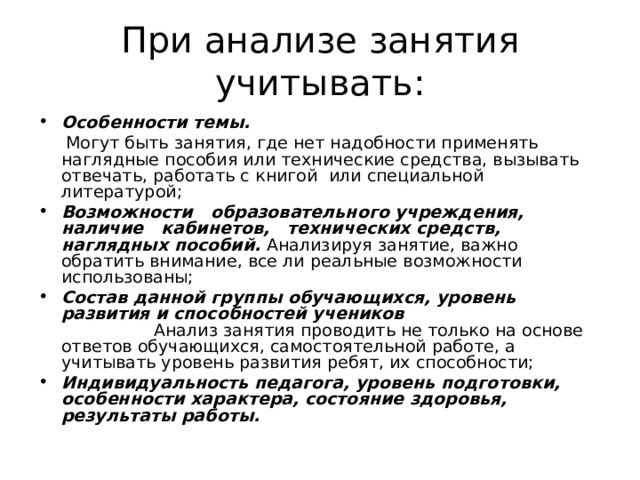 При анализе занятия учитывать: Особенности темы.   Могут быть занятия, где нет надобности применять наглядные пособия или технические средства, вызывать отвечать, работать с книгой или специальной литературой; Возможности образовательного учреждения, наличие кабинетов, технических средств, наглядных пособий.  Анализируя занятие, важно обратить внимание, все ли реальные возможности использованы; Состав данной группы обучающихся, уровень развития и способностей учеников  Анализ занятия проводить не только на основе ответов обучающихся, самостоятельной работе, а учитывать уровень развития ребят, их способности; Индивидуальность педагога, уровень подготовки, особенности характера, состояние здоровья, результаты работы. 