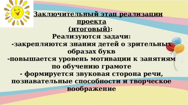 III. Заключительный этап реализации проекта (итоговый) :   Реализуются задачи: -закрепляются знания детей о зрительных образах букв -повышается уровень мотивации к занятиям по обучению грамоте - формируется звуковая сторона речи, познавательные способности и творческое воображение           