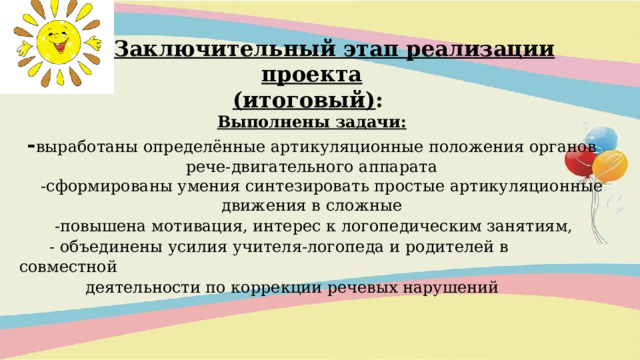 III. Заключительный этап реализации проекта (итоговый) :  Выполнены задачи:  - выработаны определённые артикуляционные положения органов рече-двигательного аппарата  -сформированы умения синтезировать простые артикуляционные движения в сложные  -повышена мотивация, интерес к логопедическим занятиям,  - объединены усилия учителя-логопеда и родителей в совместной  деятельности по коррекции речевых нарушений              