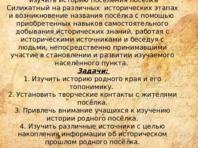 Цель работы:    изучить историю поселения посёлка Силикатный на различных исторических этапах и возникновение названия посёлка с помощью приобретенных навыков самостоятельного добывания исторических знаний, работая с историческими источниками и беседуя с людьми, непосредственно принимавшими участие в становлении и развитии изучаемого населённого пункта.   Задачи:   1. Изучить историю родного края и его топонимику.  2. Установить творческие контакты с жителями посёлка.  3. Привлечь внимание учащихся к изучению истории родного посёлка.  4. Изучить различные источники с целью накопления информации об историческом прошлом родного посёлка.    