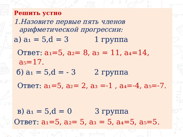 Решить устно 1.Назовите первые пять членов арифметической прогрессии: а) а₁ = 5,d = 3 1 группа  Ответ: а₁=5, а₂= 8, а₃ = 11, а₄=14, а₅=17.  б) а₁ = 5,d = - 3 2 группа  Ответ: а₁=5, а₂= 2, а₃ =-1 , а₄=-4, а₅=-7.   в) а₁ = 5,d = 0 3 группа Ответ: а₁=5, а₂= 5, а₃ = 5, а₄=5, а₅=5. 