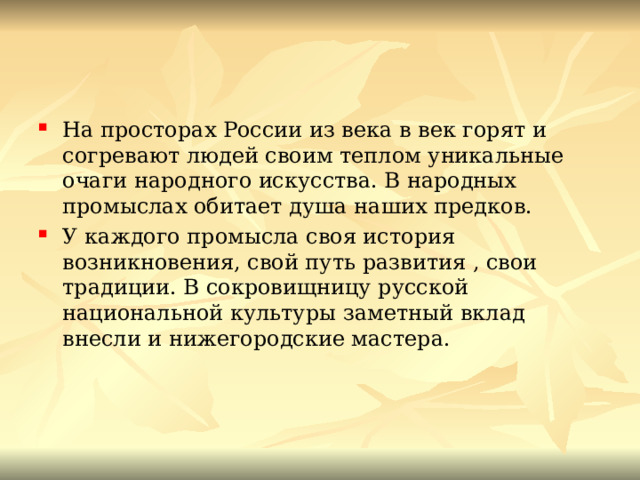 На просторах России из века в век горят и согревают людей своим теплом уникальные очаги народного искусства. В народных промыслах обитает душа наших предков. У каждого промысла своя история возникновения, свой путь развития , свои традиции. В сокровищницу русской национальной культуры заметный вклад внесли и нижегородские мастера. 