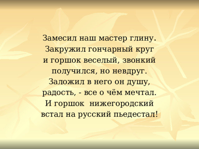 Замесил наш мастер глину . Закружил гончарный круг и горшок веселый, звонкий получился, но невдруг. Заложил в него он душу, радость, - все о чём мечтал. И горшок нижегородский встал на русский пьедестал! 