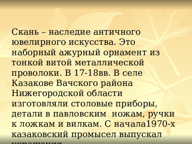 Скань – наследие античного ювелирного искусства. Это наборный ажурный орнамент из тонкой витой металлической проволоки. В 17-18вв. В селе Казакове Вачского района Нижегородской области изготовляли столовые приборы, детали в павловским ножам, ручки к ложкам и вилкам. С начала1970-х казаковский промысел выпускал украшения. 