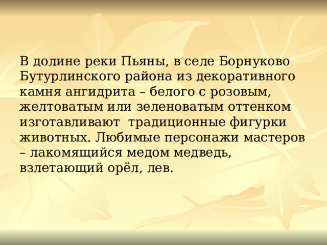 В долине реки Пьяны, в селе Борнуково Бутурлинского района из декоративного камня ангидрита – белого с розовым, желтоватым или зеленоватым оттенком изготавливают традиционные фигурки животных. Любимые персонажи мастеров – лакомящийся медом медведь, взлетающий орёл, лев. 