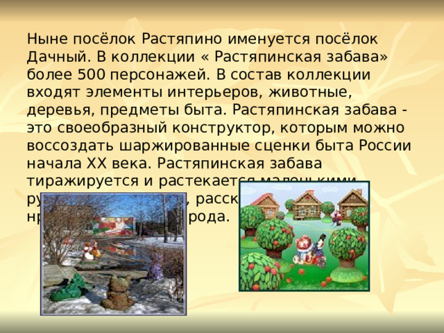 Ныне посёлок Растяпино именуется посёлок Дачный. В коллекции « Растяпинская забава» более 500 персонажей. В состав коллекции входят элементы интерьеров, животные, деревья, предметы быта. Растяпинская забава - это своеобразный конструктор, которым можно воссоздать шаржированные сценки быта России начала XX века. Растяпинская забава тиражируется и растекается маленькими ручейками по земле, рассказывая о быте, нравах, событиях народа.   