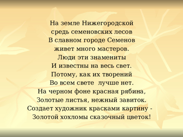 На земле Нижегородской средь семеновских лесов В славном городе Семенов живет много мастеров. Люди эти знамениты И известны на весь свет. Потому, как их творений Во всем свете лучше нет. На черном фоне красная рябина, Золотые листья, нежный завиток. Создает художник красками картину - Золотой хохломы сказочный цветок! 