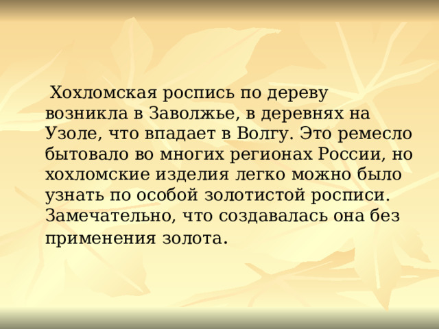  Хохломская роспись по дереву возникла в Заволжье, в деревнях на Узоле, что впадает в Волгу. Это ремесло бытовало во многих регионах России, но хохломские изделия легко можно было узнать по особой золотистой росписи. Замечательно, что создавалась она без применения золота . 