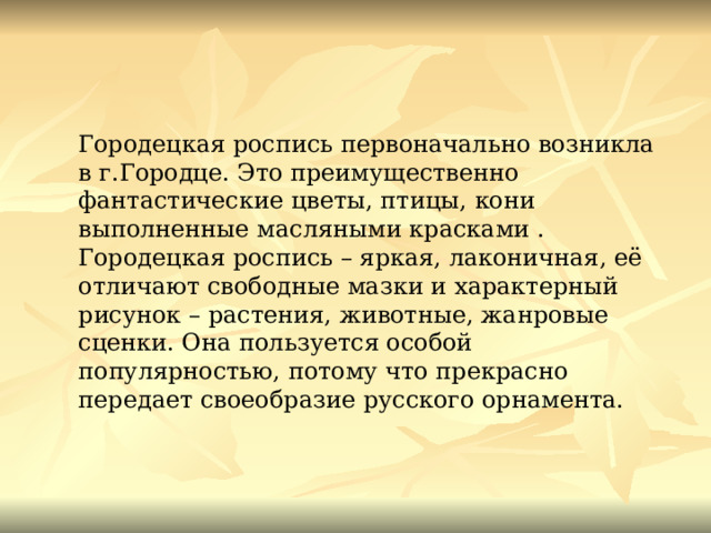 Городецкая роспись первоначально возникла в г.Городце. Это преимущественно фантастические цветы, птицы, кони выполненные масляными красками . Городецкая роспись – яркая, лаконичная, её отличают свободные мазки и характерный рисунок – растения, животные, жанровые сценки. Она пользуется особой популярностью, потому что прекрасно передает своеобразие русского орнамента. 