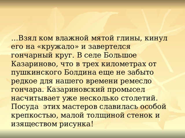 … Взял ком влажной мятой глины, кинул его на «кружало» и завертелся гончарный круг. В селе Большое Казариново, что в трех километрах от пушкинского Болдина еще не забыто редкое для нашего времени ремесло гончара. Казариновский промысел насчитывает уже несколько столетий. Посуда этих мастеров славилась особой крепкостью, малой толщиной стенок и изяществом рисунка! 