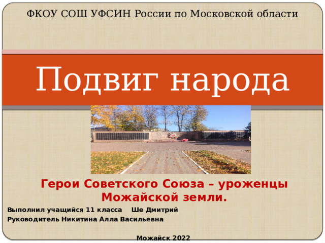 ФКОУ СОШ УФСИН России по Московской области   Подвиг народа Герои Советского Союза – уроженцы Можайской земли. Выполнил учащийся 11 класса Ше Дмитрий Руководитель Никитина Алла Васильевна  Можайск 2022     