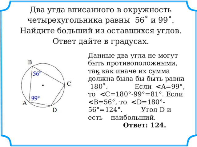  Два угла вписанного в окружность четырехугольника равны  56˚ и 99˚. Найдите больший из оставшихся углов. Ответ дайте в градусах.   Данные два угла не могут быть противоположными, так как иначе их сумма должна была бы быть равна 180˚. Если   A=99°, то   C=180°-99°=81°. Если   B=56°, то   D=180°-56°=124°. Угол D и есть наибольший.  Ответ: 124. 