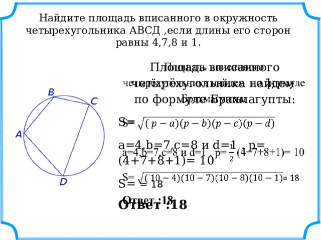 Найдите площадь вписанного в окружность четырехугольника АВСД ,если длины его сторон равны 4,7,8 и 1. Площадь вписанного четырёхугольника найдем по формуле Брахмагупты:   S= а=4,b=7,с=8 и d=1 . p= (4+7+8+1)= 10 S= = 18 Ответ :18 