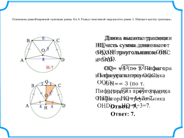   Основания равнобедренной трапеции равны 8 и 6. Радиус описанной окружности равен 5. Найдите высоту трапеции .    Длина высоты трапеции HQ есть сумма длин высот OQ,OH треугольников OBC и OAD.    OQ= =4 (по т. Пифагора из треугольника OQC);  OH== 3 (по т. Пифагора из треугольника OHD); HQ=4+3=7.   Ответ: 7. 