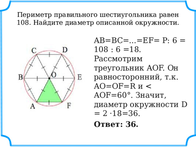 Периметр правильного шестиугольника равен 108. Найдите диаметр описанной окружности. AB=BC=...=EF= P: 6 = 108 : 6 =18. Рассмотрим треугольник AOF. Он равносторонний, т.к. AO=OF=R и  Ответ: 36. 