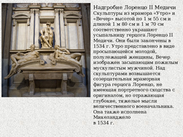 Надгробие Лоренцо II Медичи Скульптуры из мрамора «Утро» и «Вечер» высотой по 1 м 55 см и длиной 1 м 80 см и 1 м 70 см соответственно украшают усыпальницу герцога Лоренцо II Медичи. Они были закончены в 1534 г. Утро представлено в виде просыпающейся молодой, полулежащей женщины, Вечер изображен засыпающим пожилым мускулистым мужчиной. Над скульптурами возвышается созерцательная мраморная фигура герцога Лоренцо, не имеющая портретного сходства с оригиналом, но отражающая глубокие, тяжелые мысли величественного военачальника. Она также исполнена Микеланджело в 1534 г. 
