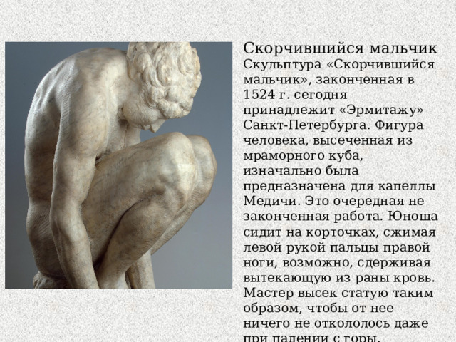 Скорчившийся мальчик Скульптура «Скорчившийся мальчик», законченная в 1524 г. сегодня принадлежит «Эрмитажу» Санкт-Петербурга. Фигура человека, высеченная из мраморного куба, изначально была предназначена для капеллы Медичи. Это очередная не законченная работа. Юноша сидит на корточках, сжимая левой рукой пальцы правой ноги, возможно, сдерживая вытекающую из раны кровь. Мастер высек статую таким образом, чтобы от нее ничего не откололось даже при падении с горы. 